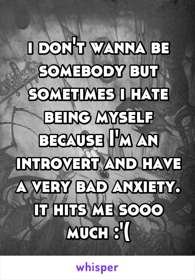 i don't wanna be somebody but sometimes i hate being myself because I'm an introvert and have a very bad anxiety. it hits me sooo much :'(
