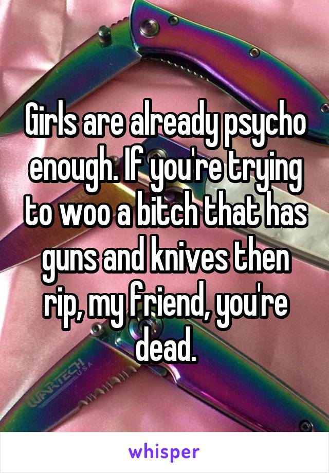 Girls are already psycho enough. If you're trying to woo a bitch that has guns and knives then rip, my friend, you're dead.