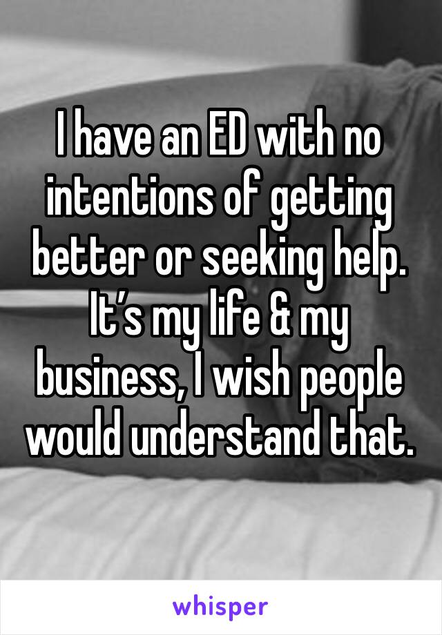 I have an ED with no intentions of getting better or seeking help. It’s my life & my business, I wish people would understand that. 