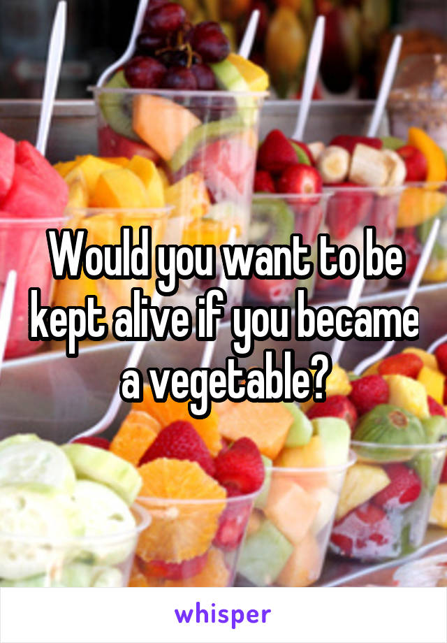 Would you want to be kept alive if you became a vegetable?