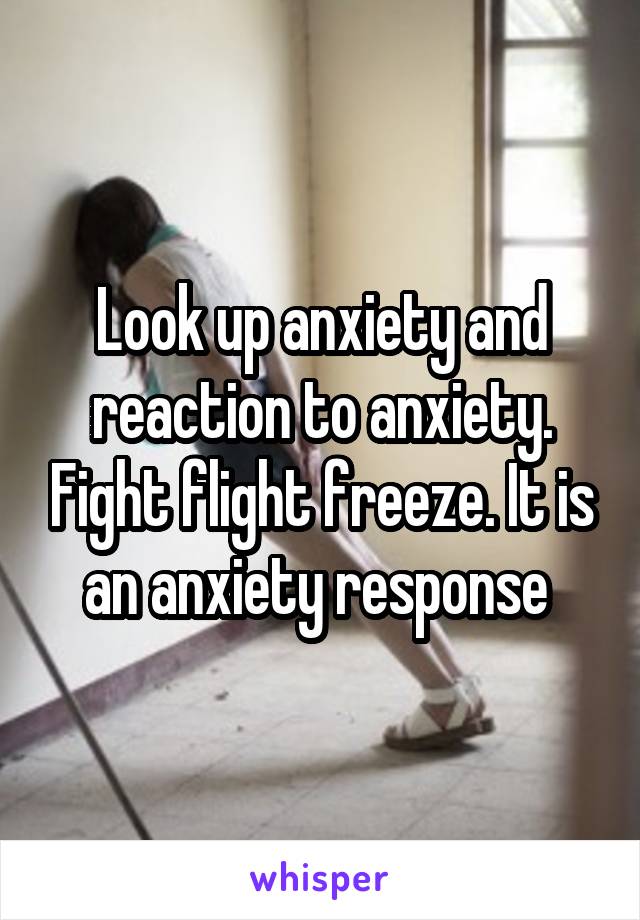 Look up anxiety and reaction to anxiety. Fight flight freeze. It is an anxiety response 