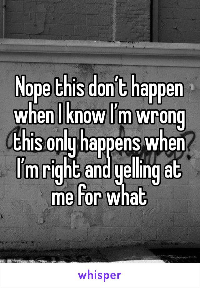 Nope this don’t happen when I know I’m wrong this only happens when I’m right and yelling at me for what 