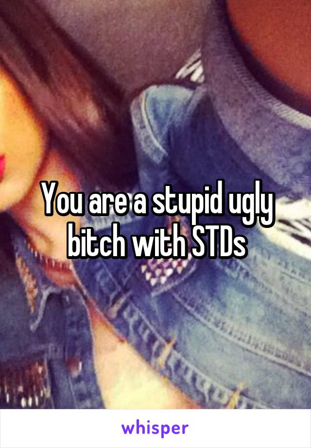 You are a stupid ugly bitch with STDs