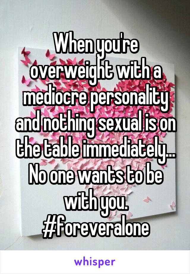 When you're overweight with a mediocre personality and nothing sexual is on the table immediately...
No one wants to be with you.
#foreveralone