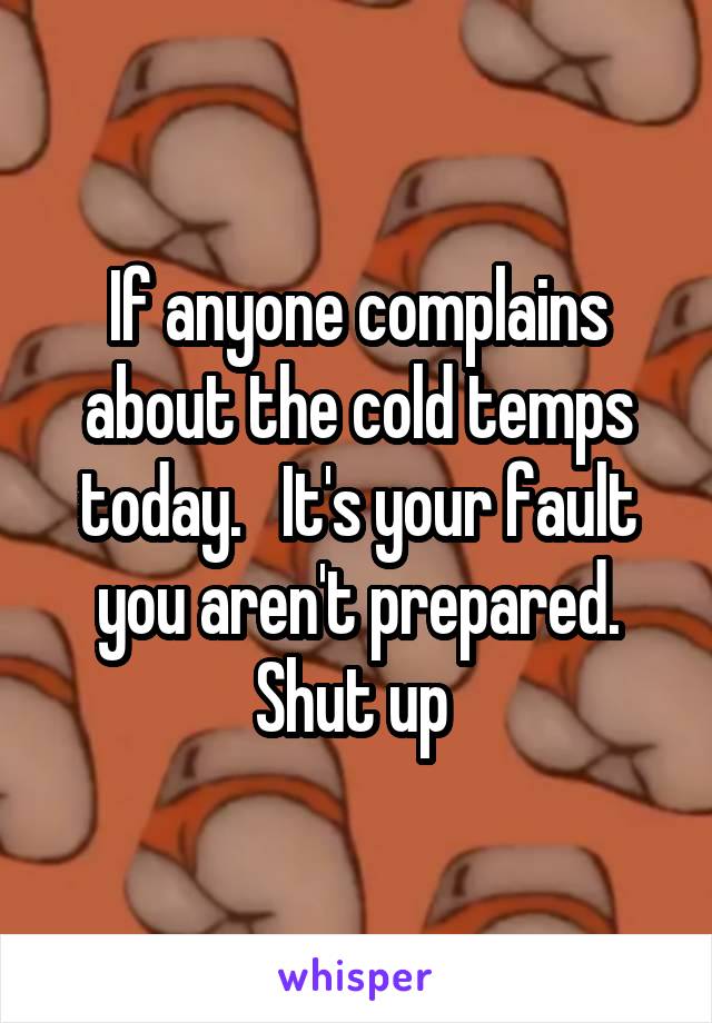 If anyone complains about the cold temps today.   It's your fault you aren't prepared. Shut up 