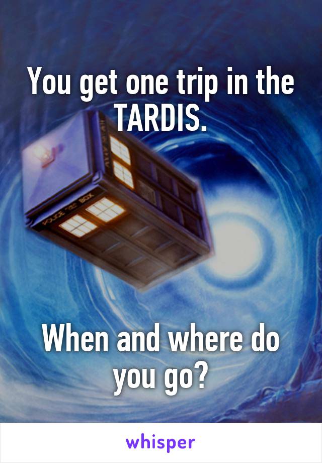 You get one trip in the TARDIS.





When and where do you go?