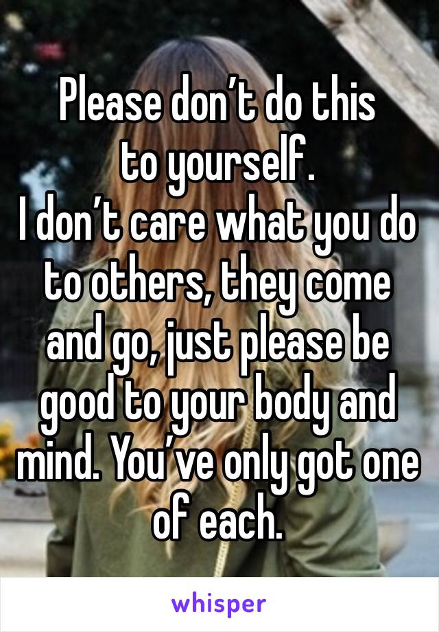 Please don’t do this to yourself.
I don’t care what you do to others, they come and go, just please be good to your body and mind. You’ve only got one of each. 