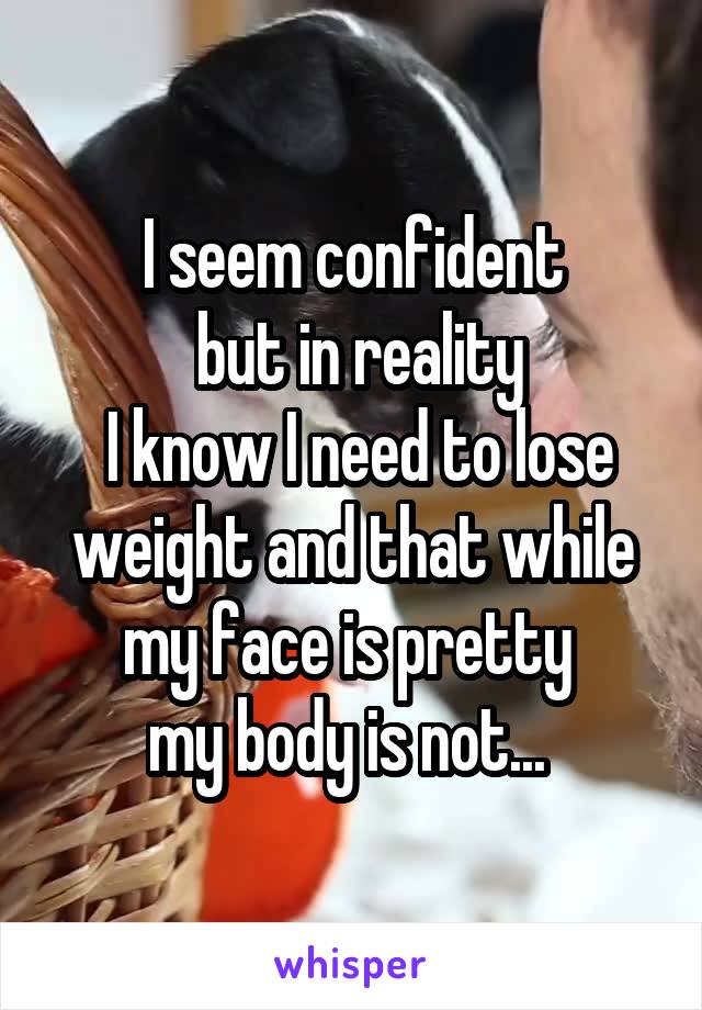 I seem confident
 but in reality
 I know I need to lose weight and that while my face is pretty 
my body is not... 