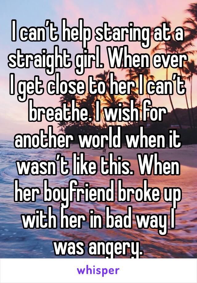 I can’t help staring at a straight girl. When ever I get close to her I can’t breathe. I wish for another world when it wasn’t like this. When her boyfriend broke up with her in bad way I was angery.