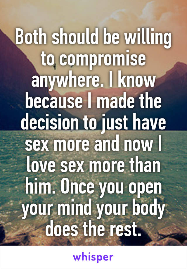 Both should be willing to compromise anywhere. I know because I made the decision to just have sex more and now I love sex more than him. Once you open your mind your body does the rest.