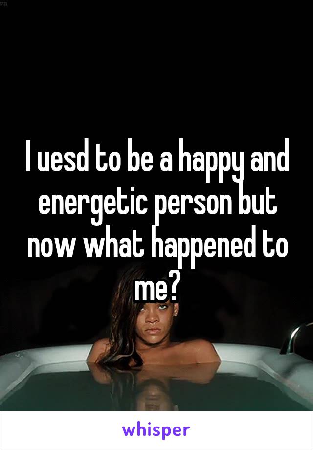 I uesd to be a happy and energetic person but now what happened to me?