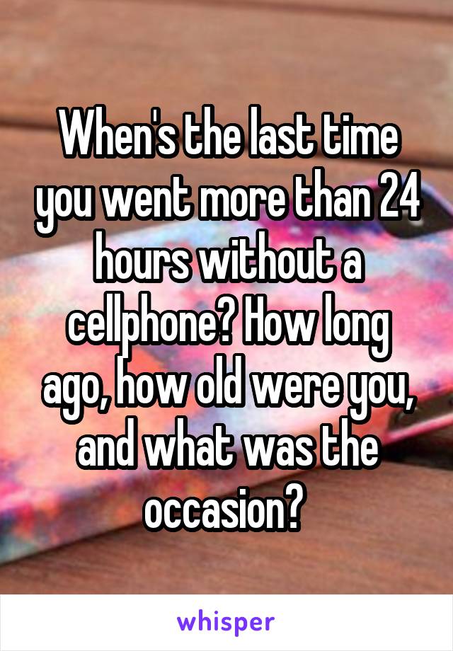 When's the last time you went more than 24 hours without a cellphone? How long ago, how old were you, and what was the occasion? 