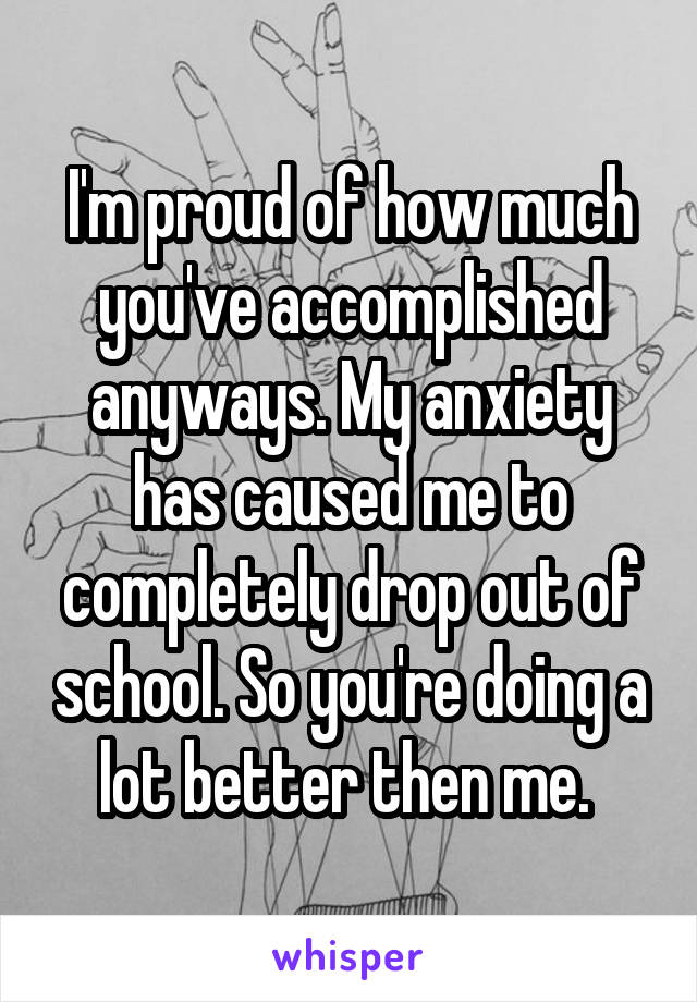 I'm proud of how much you've accomplished anyways. My anxiety has caused me to completely drop out of school. So you're doing a lot better then me. 