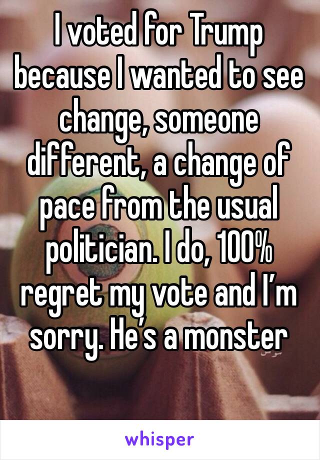 I voted for Trump because I wanted to see change, someone different, a change of pace from the usual politician. I do, 100% regret my vote and I’m sorry. He’s a monster 