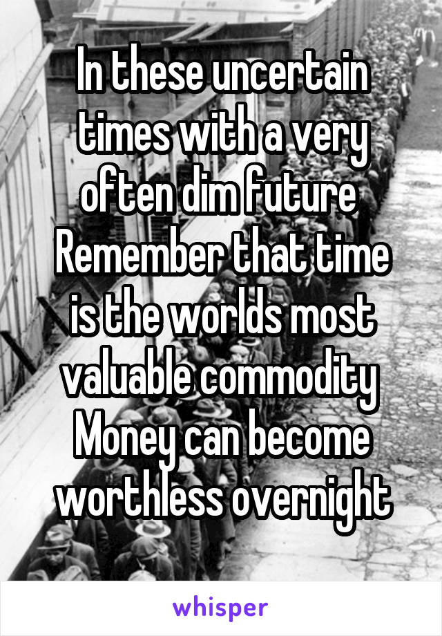 In these uncertain times with a very often dim future 
Remember that time is the worlds most valuable commodity 
Money can become worthless overnight
