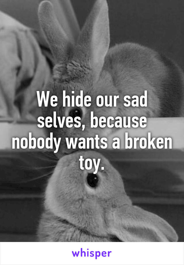 We hide our sad selves, because nobody wants a broken toy.