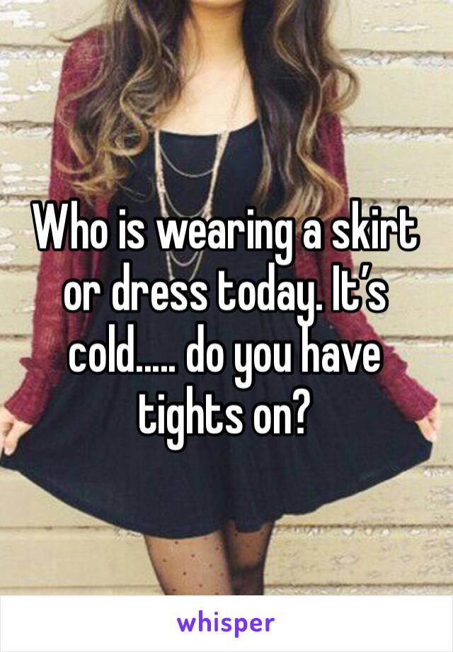 Who is wearing a skirt or dress today. It’s cold..... do you have tights on?