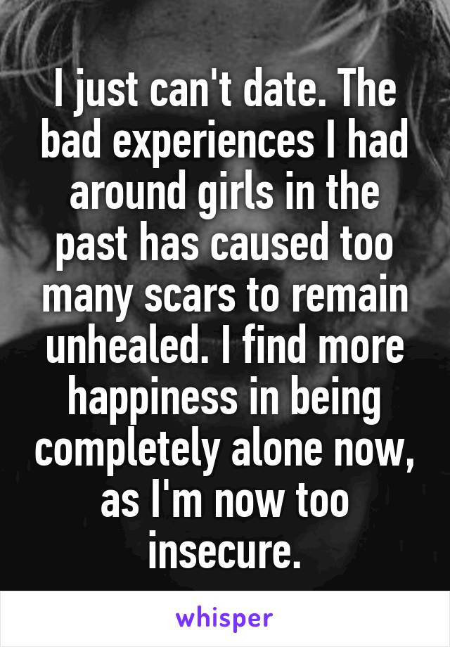 I just can't date. The bad experiences I had around girls in the past has caused too many scars to remain unhealed. I find more happiness in being completely alone now, as I'm now too insecure.
