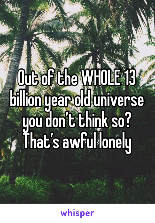 Out of the WHOLE 13 billion year old universe you don’t think so? That’s awful lonely 