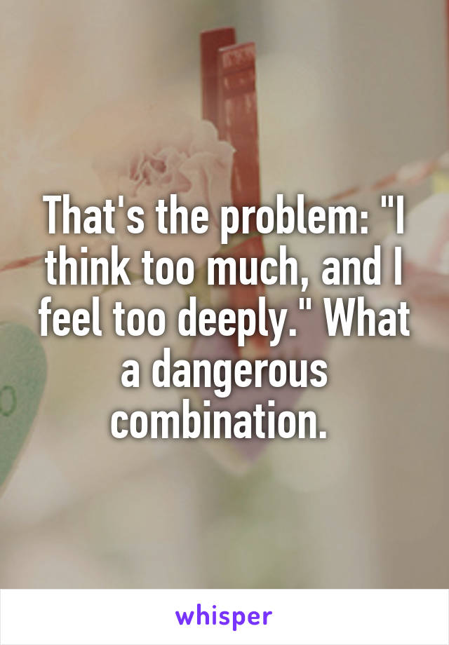 That's the problem: "I think too much, and I feel too deeply." What a dangerous combination. 