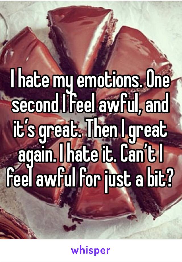 I hate my emotions. One second I feel awful, and it’s great. Then I great again. I hate it. Can’t I feel awful for just a bit? 