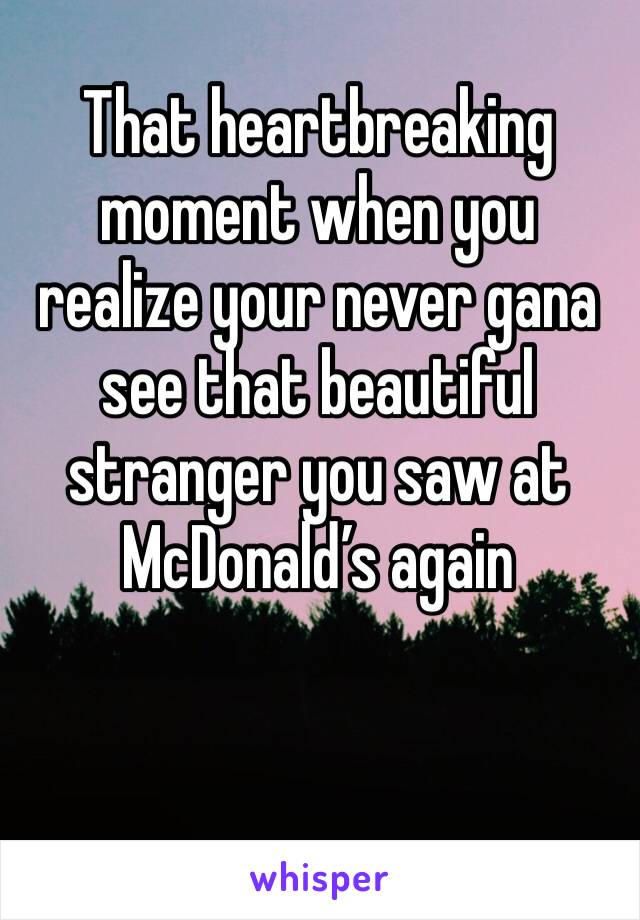 That heartbreaking moment when you realize your never gana see that beautiful stranger you saw at McDonald’s again 