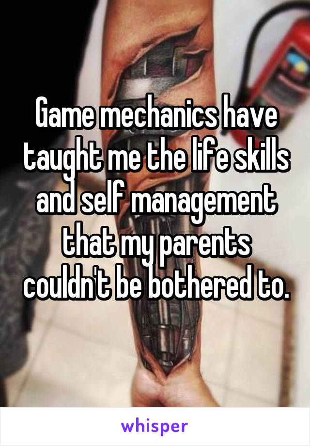 Game mechanics have taught me the life skills and self management that my parents couldn't be bothered to. 