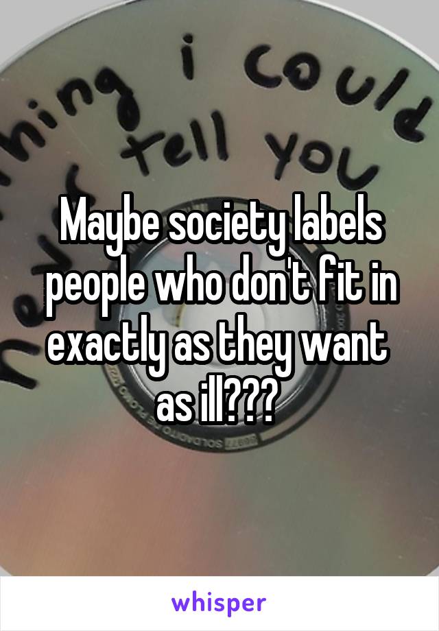 Maybe society labels people who don't fit in exactly as they want  as ill??? 