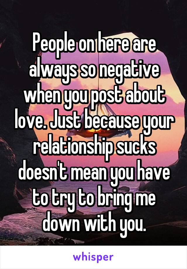 People on here are always so negative when you post about love. Just because your relationship sucks doesn't mean you have to try to bring me down with you.