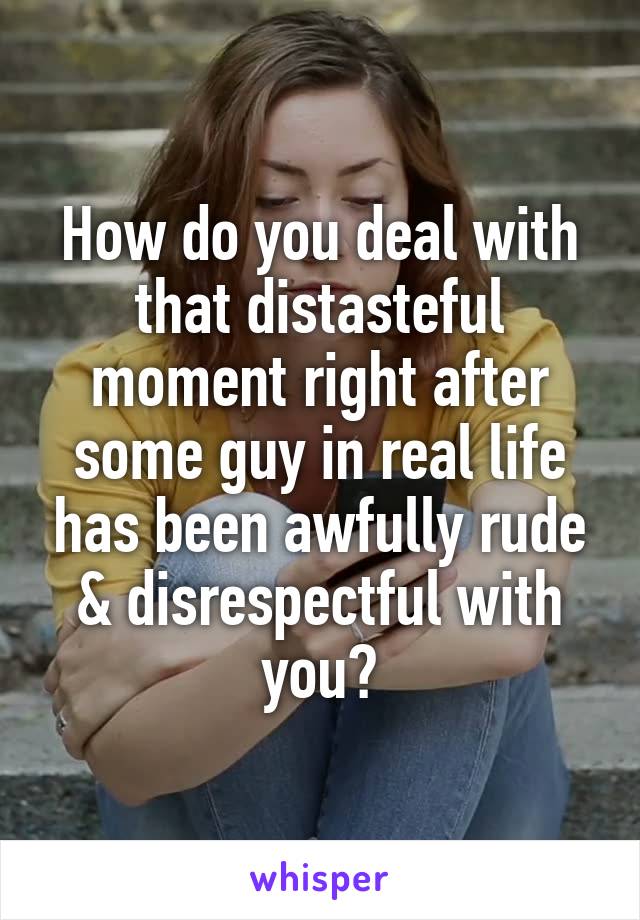 How do you deal with that distasteful moment right after some guy in real life has been awfully rude & disrespectful with you?