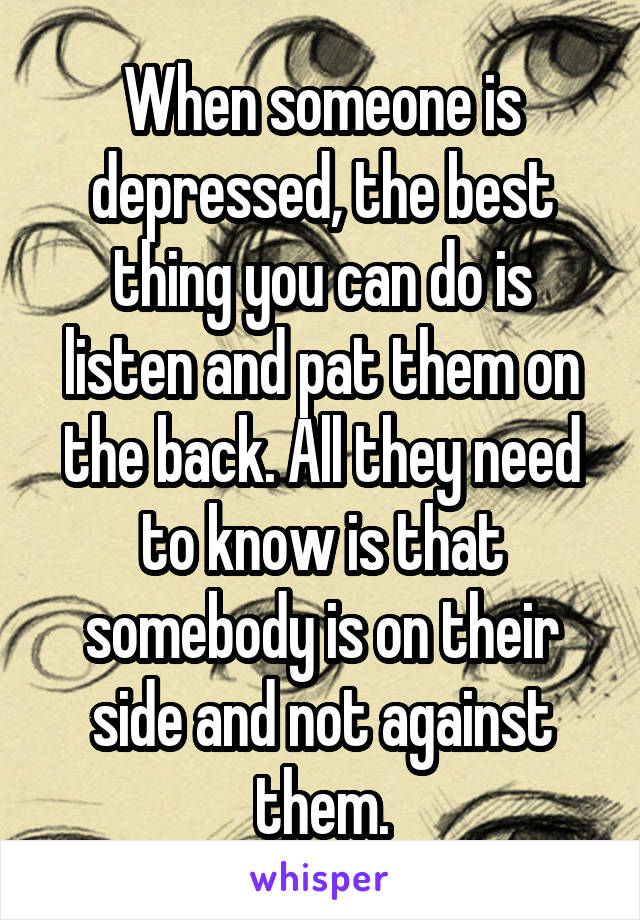 When someone is depressed, the best thing you can do is listen and pat them on the back. All they need to know is that somebody is on their side and not against them.