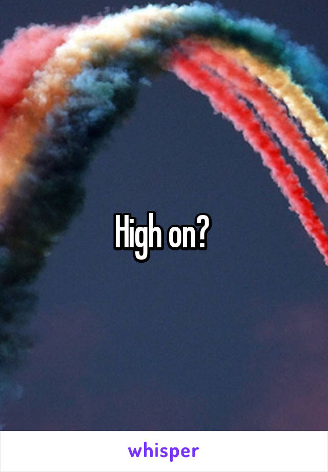 High on? 