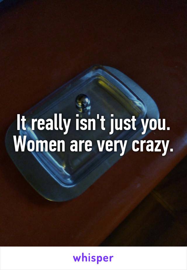 It really isn't just you. Women are very crazy.