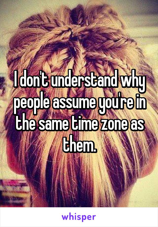 I don't understand why people assume you're in the same time zone as them.