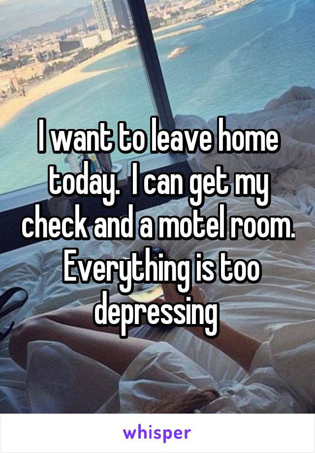 I want to leave home today.  I can get my check and a motel room.  Everything is too depressing 