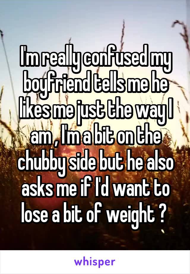 I'm really confused my boyfriend tells me he likes me just the way I am , I'm a bit on the chubby side but he also asks me if I'd want to lose a bit of weight ? 