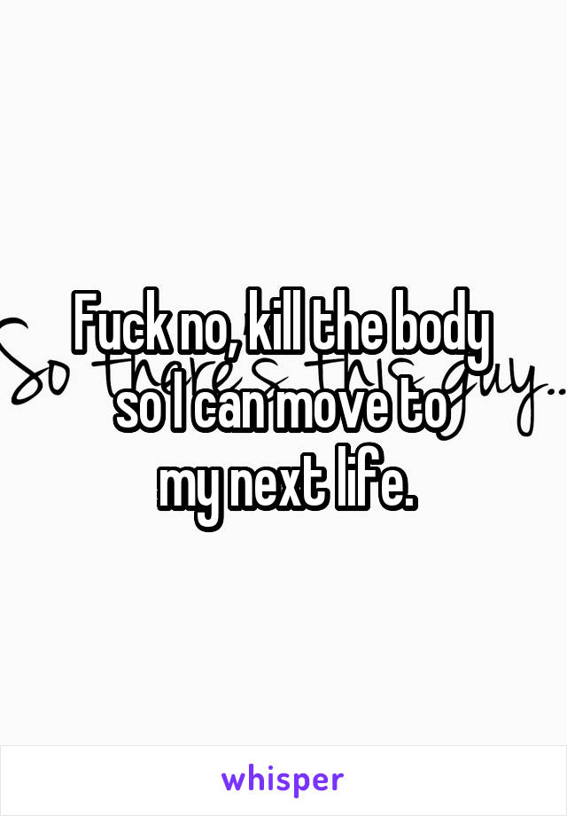 Fuck no, kill the body 
so I can move to 
my next life.
