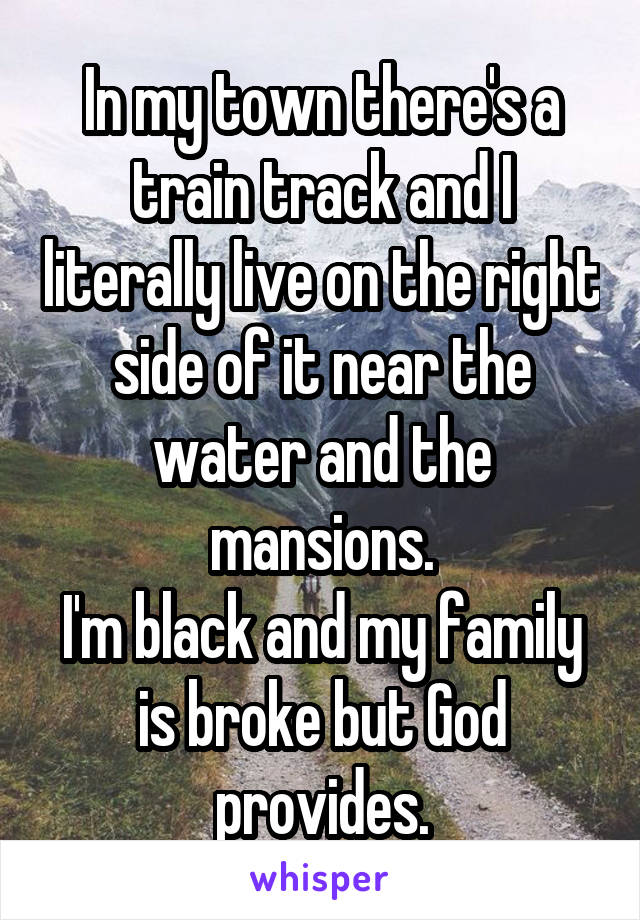 In my town there's a train track and I literally live on the right side of it near the water and the mansions.
I'm black and my family is broke but God provides.
