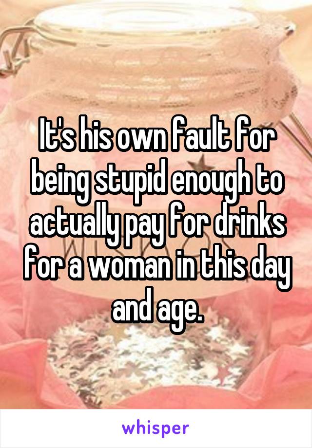 It's his own fault for being stupid enough to actually pay for drinks for a woman in this day and age.