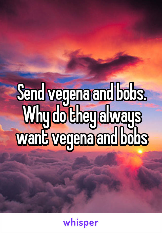 Send vegena and bobs. Why do they always want vegena and bobs
