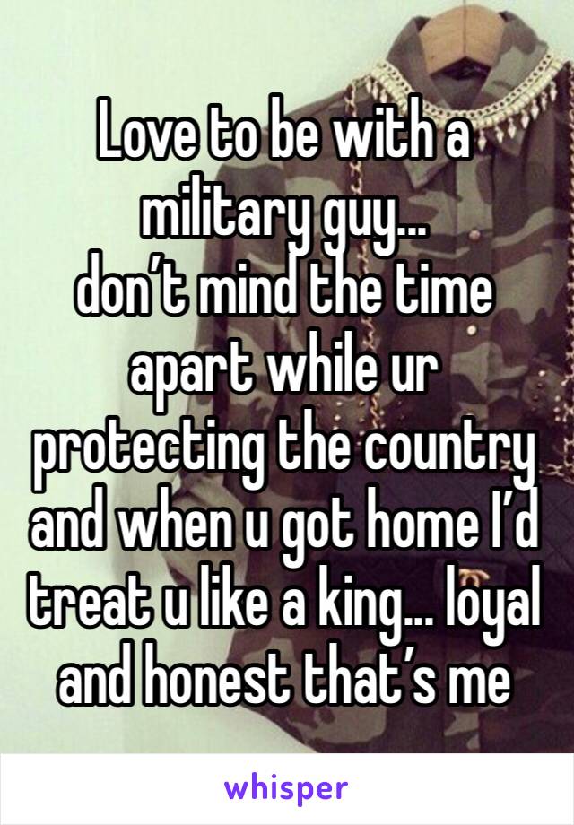 Love to be with a military guy... 
don’t mind the time apart while ur protecting the country and when u got home I’d treat u like a king... loyal and honest that’s me