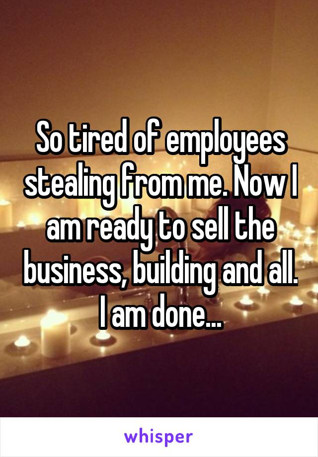 So tired of employees stealing from me. Now I am ready to sell the business, building and all. I am done...