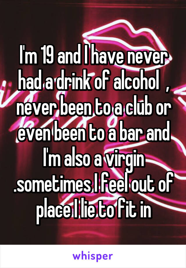I'm 19 and I have never had a drink of alcohol  , never been to a club or even been to a bar and I'm also a virgin .sometimes I feel out of place I lie to fit in