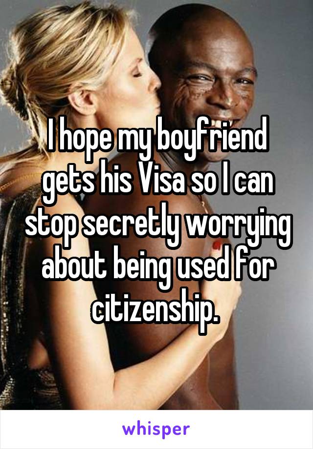 I hope my boyfriend gets his Visa so I can stop secretly worrying about being used for citizenship. 