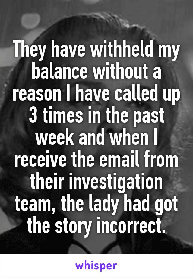 They have withheld my balance without a reason I have called up 3 times in the past week and when I receive the email from their investigation team, the lady had got the story incorrect.
