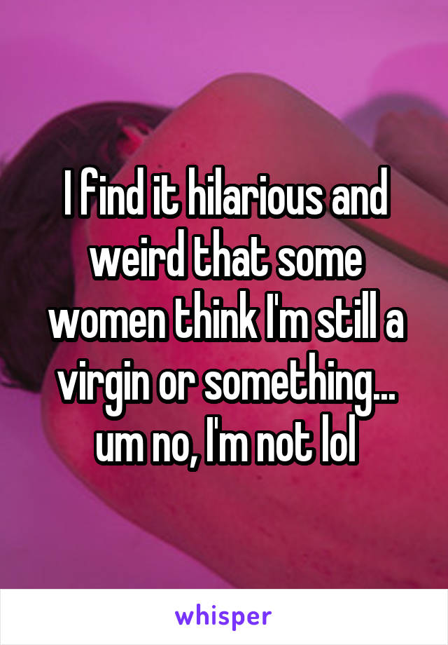 I find it hilarious and weird that some women think I'm still a virgin or something... um no, I'm not lol