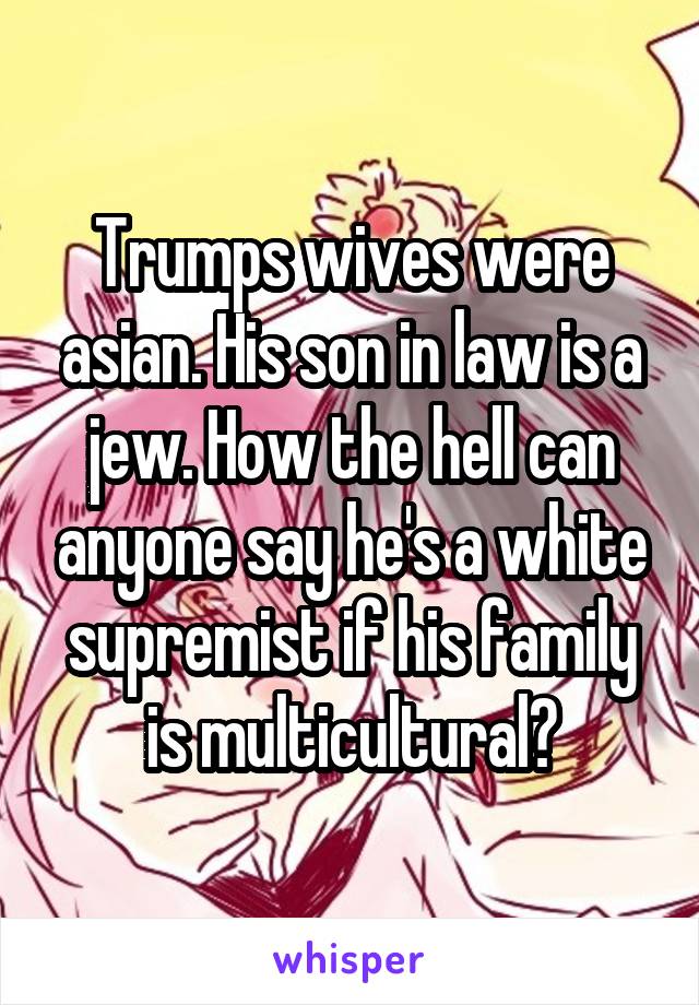 Trumps wives were asian. His son in law is a jew. How the hell can anyone say he's a white supremist if his family is multicultural?