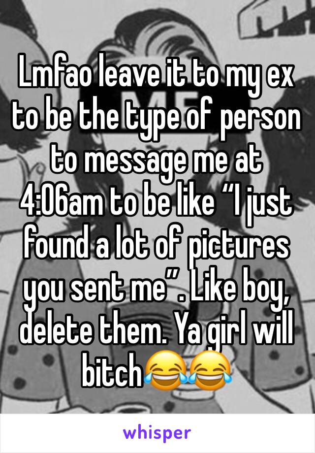 Lmfao leave it to my ex to be the type of person to message me at 4:06am to be like “I just found a lot of pictures you sent me”. Like boy, delete them. Ya girl will bitch😂😂