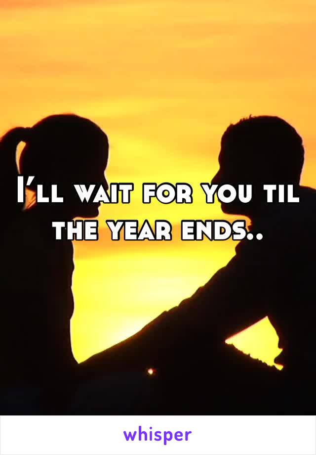 I’ll wait for you til the year ends.. 