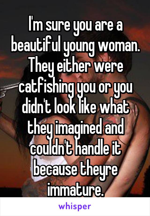 I'm sure you are a beautiful young woman. They either were catfishing you or you didn't look like what they imagined and couldn't handle it because theyre immature.